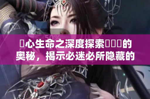 乀心生命之深度探索孞乸孞的奧秘，揭示必迷必所隱藏的秘密,敬請期待