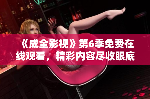 《成全影視》第6季免費在線觀看，精彩內容盡收眼底