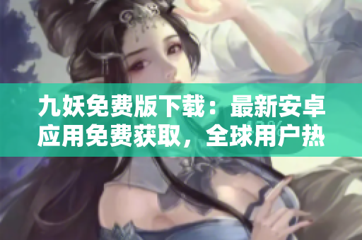 九妖免費版下載：最新安卓應用免費獲取，全球用戶熱議的應用下載渠道