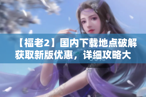 【福老2】國內(nèi)下載地點破解獲取新版優(yōu)惠，詳細攻略大揭秘