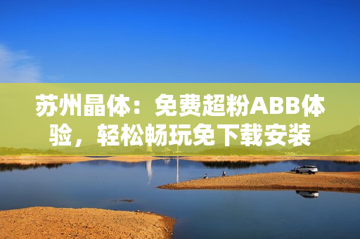蘇州晶體：免費(fèi)超粉ABB體驗(yàn)，輕松暢玩免下載安裝