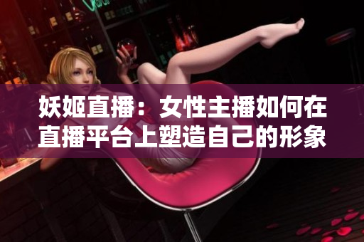 妖姬直播：女性主播如何在直播平臺上塑造自己的形象和價值觀
