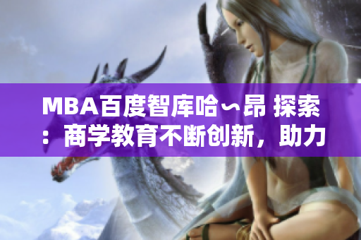 MBA百度智庫哈∽昂 探索：商學(xué)教育不斷創(chuàng)新，助力職業(yè)發(fā)展