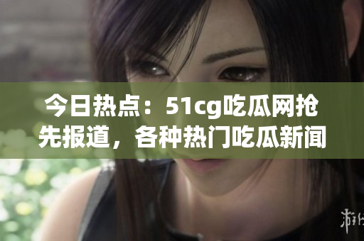 今日熱點(diǎn)：51cg吃瓜網(wǎng)搶先報道，各種熱門吃瓜新聞等你來圍觀!