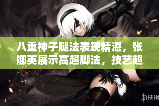 八重神子腿法表現(xiàn)精湛，張娜英展示高超腳法，技藝超凡！