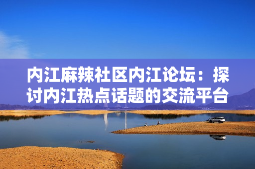 內(nèi)江麻辣社區(qū)內(nèi)江論壇：探討內(nèi)江熱點(diǎn)話題的交流平臺(tái)