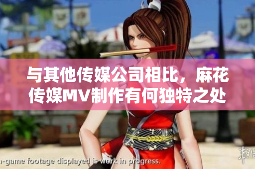 與其他傳媒公司相比，麻花傳媒MV制作有何獨(dú)特之處？