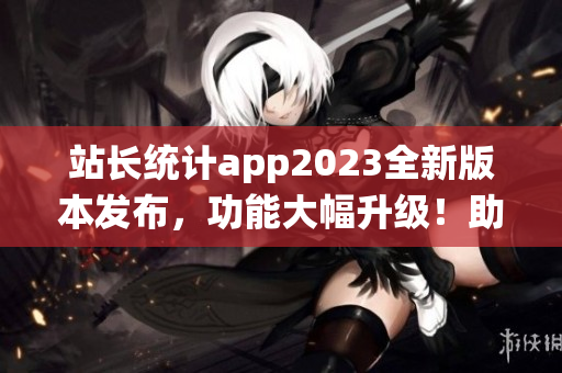站長統(tǒng)計app2023全新版本發(fā)布，功能大幅升級！助力網(wǎng)站數(shù)據(jù)分析質(zhì)變