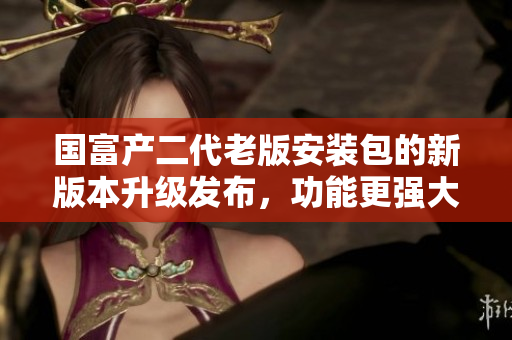 國富產(chǎn)二代老版安裝包的新版本升級發(fā)布，功能更強大！
