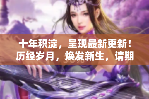 十年積淀，呈現(xiàn)最新更新！歷經(jīng)歲月，煥發(fā)新生，請期待最新內(nèi)容發(fā)布。