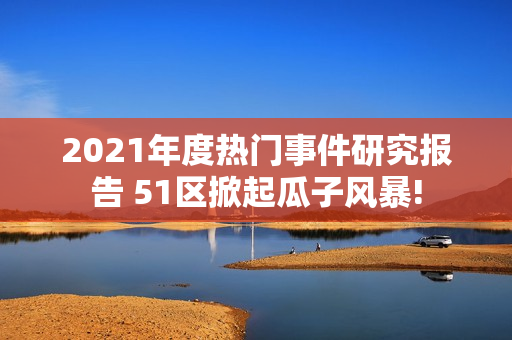 2021年度熱門事件研究報(bào)告 51區(qū)掀起瓜子風(fēng)暴!