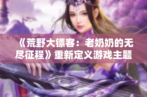 《荒野大鏢客：老奶奶的無盡征程》重新定義游戲主題，傳承經(jīng)典文化元素