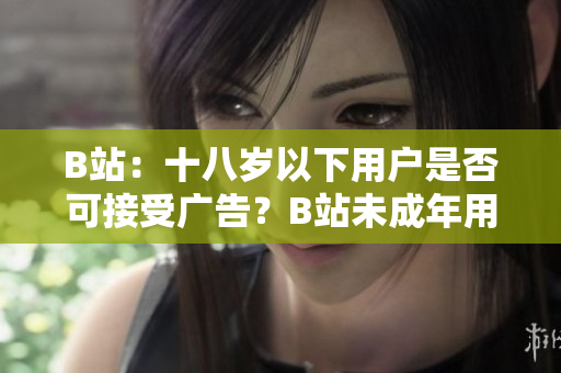 B站：十八歲以下用戶是否可接受廣告？B站未成年用戶的廣告接受標(biāo)準(zhǔn)解讀