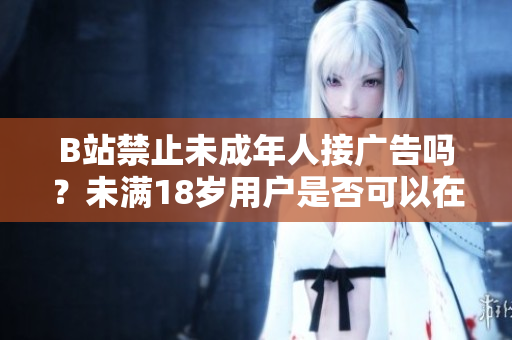 B站禁止未成年人接廣告嗎？未滿(mǎn)18歲用戶(hù)是否可以在B站接廣告？