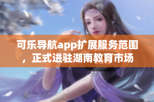 可樂導(dǎo)航app擴(kuò)展服務(wù)范圍，正式進(jìn)駐湖南教育市場