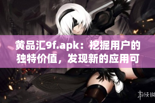 黃品匯9f.apk：挖掘用戶的獨(dú)特價值，發(fā)現(xiàn)新的應(yīng)用可能性