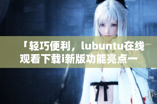 「輕巧便利，lubuntu在線觀看下載i新版功能亮點(diǎn)一覽」
