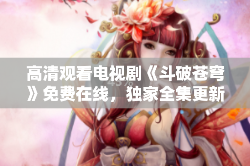 高清觀看電視劇《斗破蒼穹》免費在線，獨家全集更新，精彩內(nèi)容盡在紅桃視頻平臺