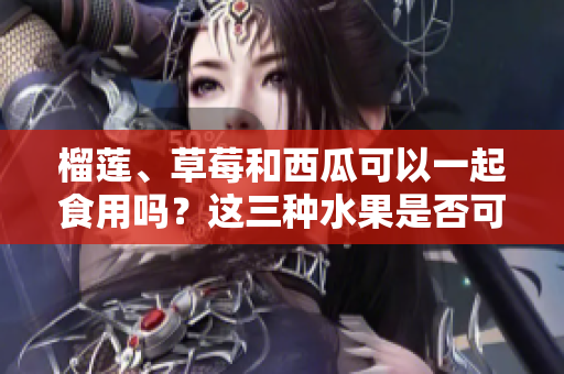 榴蓮、草莓和西瓜可以一起食用嗎？這三種水果是否可以混搭搭配呢？
