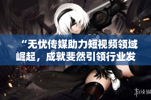 “無憂傳媒助力短視頻領域崛起，成就斐然引領行業(yè)發(fā)展”