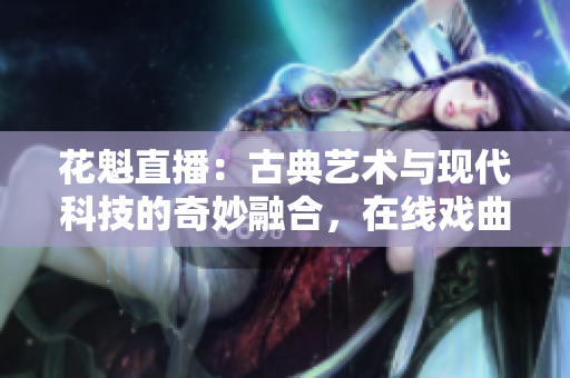 花魁直播：古典藝術(shù)與現(xiàn)代科技的奇妙融合，在線戲曲表演走進時代前沿