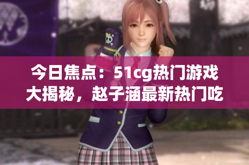 今日焦點(diǎn)：51cg熱門(mén)游戲大揭秘，趙子涵最新熱門(mén)吃瓜話題