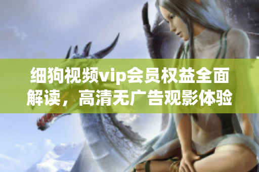 細(xì)狗視頻vip會員權(quán)益全面解讀，高清無廣告觀影體驗盡情暢享