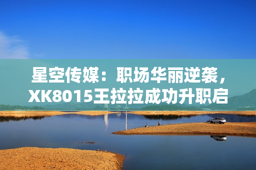 星空傳媒：職場華麗逆襲，XK8015王拉拉成功升職啟示錄