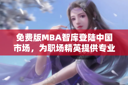 免費版MBA智庫登陸中國市場，為職場精英提供專業(yè)管理學(xué)習(xí)資源