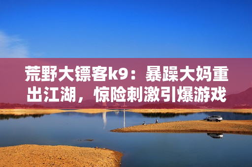 荒野大鏢客k9：暴躁大媽重出江湖，驚險刺激引爆游戲熱潮