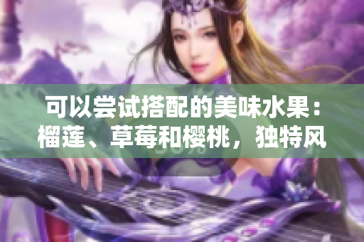 可以嘗試搭配的美味水果：榴蓮、草莓和櫻桃，獨(dú)特風(fēng)味之間的完美組合!