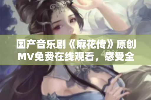 國產(chǎn)音樂劇《麻花傳》原創(chuàng)MV免費(fèi)在線觀看，感受全新視聽盛宴