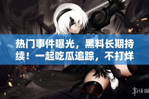 熱門事件曝光，黑料長期持續(xù)！一起吃瓜追蹤，不打烊！