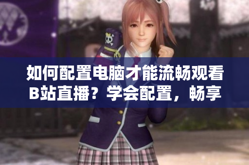 如何配置電腦才能流暢觀看B站直播？學(xué)會(huì)配置，暢享直播樂(lè)趣
