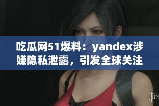 吃瓜網(wǎng)51爆料：yandex涉嫌隱私泄露，引發(fā)全球關(guān)注
