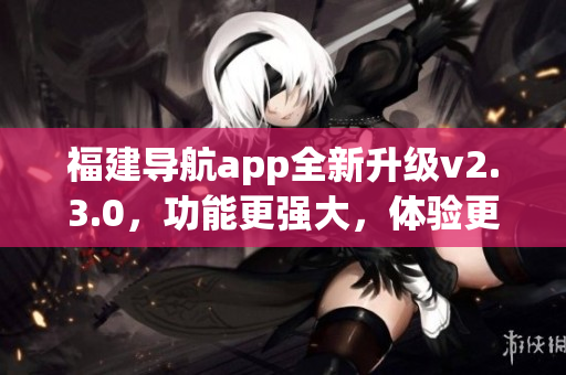 福建導(dǎo)航app全新升級(jí)v2.3.0，功能更強(qiáng)大，體驗(yàn)更暢快