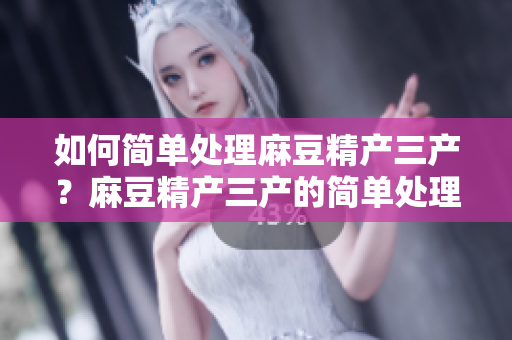 如何簡單處理麻豆精產(chǎn)三產(chǎn)？麻豆精產(chǎn)三產(chǎn)的簡單處理方法分享