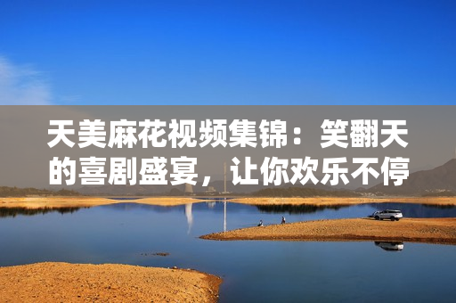 天美麻花視頻集錦：笑翻天的喜劇盛宴，讓你歡樂不停！