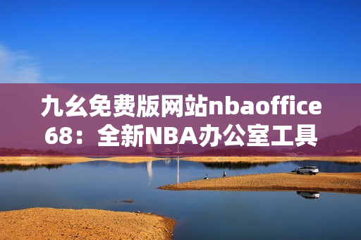 九幺免費(fèi)版網(wǎng)站nbaoffice68：全新NBA辦公室工具，輕松提高工作效率