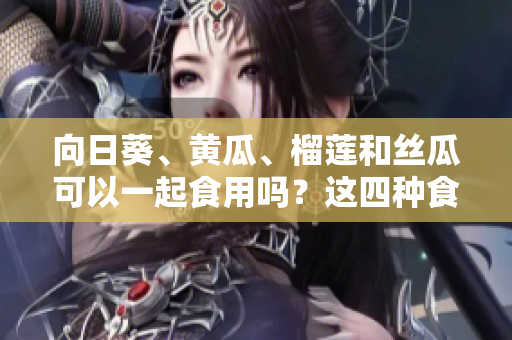 向日葵、黃瓜、榴蓮和絲瓜可以一起食用嗎？這四種食材是否可以搭配食用呢？