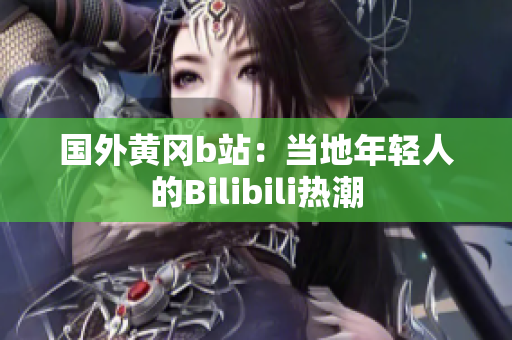 國外黃岡b站：當?shù)啬贻p人的Bilibili熱潮