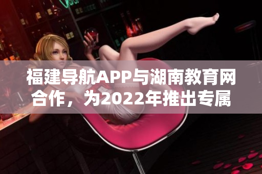 福建導(dǎo)航APP與湖南教育網(wǎng)合作，為2022年推出專屬服務(wù)。