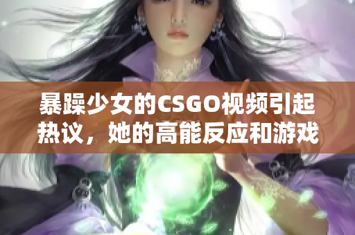 暴躁少女的CSGO視頻引起熱議，她的高能反應(yīng)和游戲技巧令人驚嘆