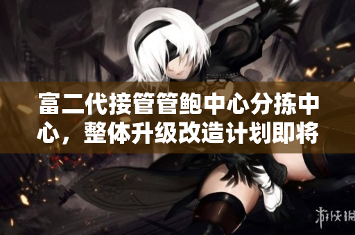 富二代接管管鮑中心分揀中心，整體升級改造計劃即將啟動