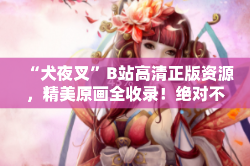 “犬夜叉”B站高清正版資源，精美原畫全收錄！絕對不可錯(cuò)過的動漫珍品！