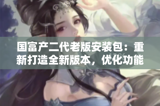 國富產(chǎn)二代老版安裝包：重新打造全新版本，優(yōu)化功能升級體驗