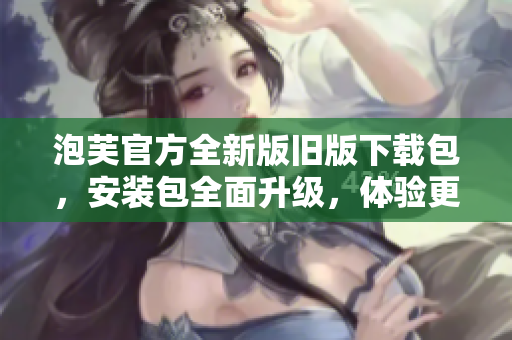 泡芙官方全新版舊版下載包，安裝包全面升級，體驗更優(yōu)。