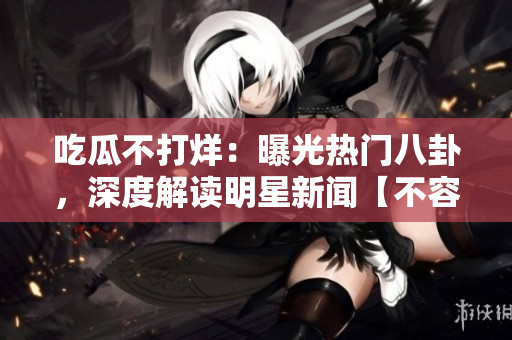 吃瓜不打烊：曝光熱門八卦，深度解讀明星新聞【不容錯過】