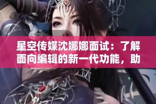 星空傳媒沈娜娜面試：了解面向編輯的新一代功能，助力內(nèi)容創(chuàng)作