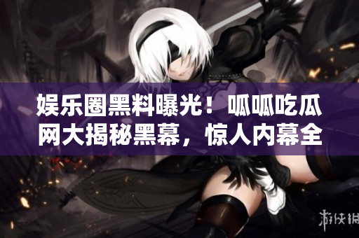 娛樂圈黑料曝光！呱呱吃瓜網(wǎng)大揭秘黑幕，驚人內(nèi)幕全曝光